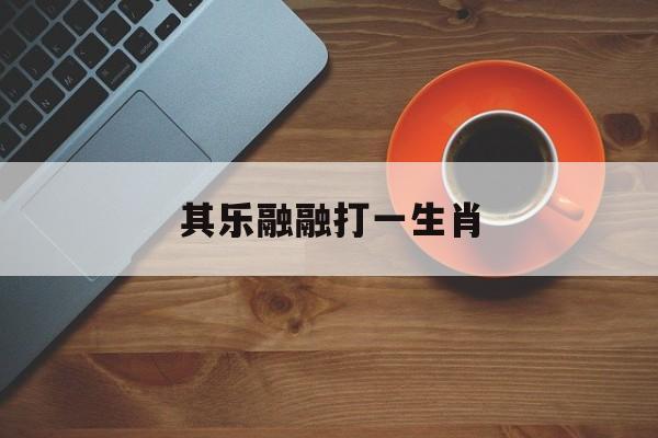 其乐融融打一生肖:(其乐融融打一生肖最佳答案)