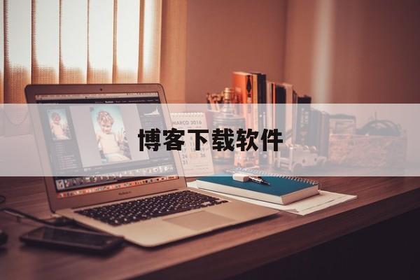 博客下载软件:(博客是什么软件下载)