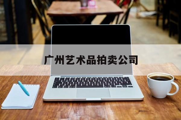 广州艺术品拍卖公司:(广州华艺拍卖公司征集部)
