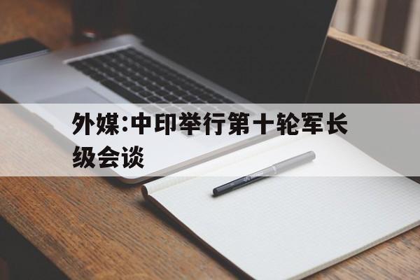 外媒:中印举行第十轮军长级会谈的简单介绍