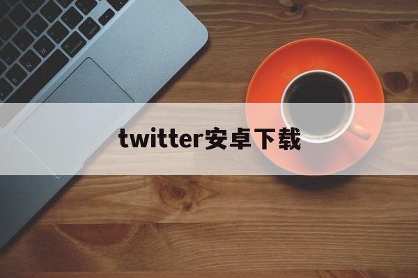 twitter安卓下载:(twitter官方下载入口)